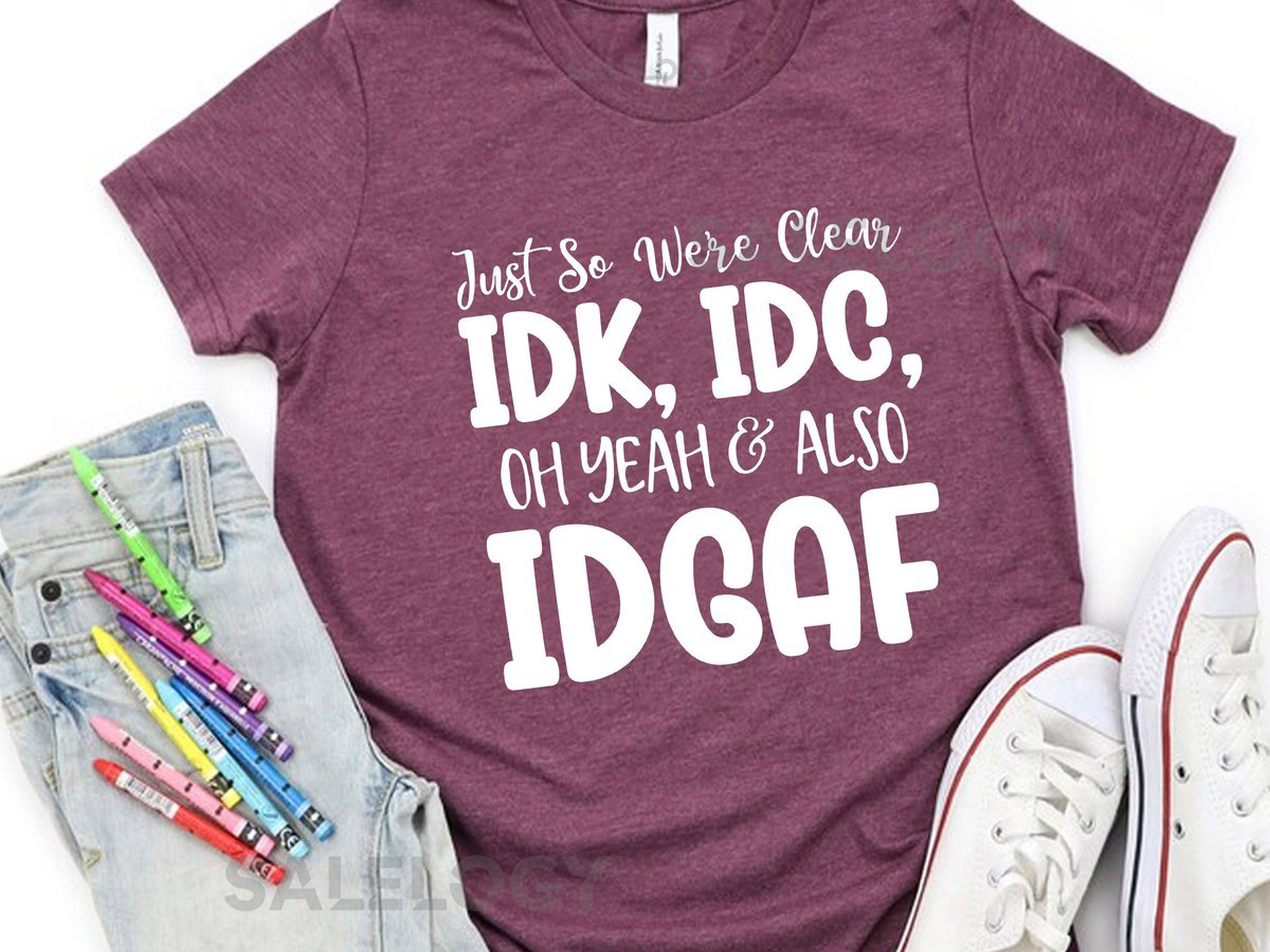 Just So We're Clear Idk IDC Oh Yeah Also Idgaf T-Shirt -Customized Graphic Unisex Tee -Sarcastic Funny Tee - Unapologetic Shirt_599